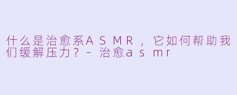 什么是治愈系ASMR，它如何帮助我们缓解压力？-治愈asmr