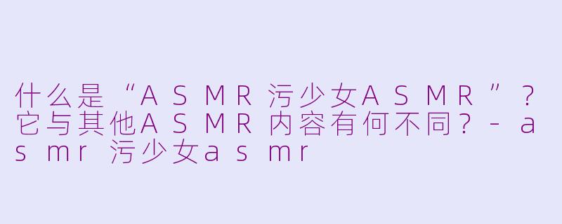 什么是“ASMR污少女ASMR”?它与其他ASMR内容有何不同?-asmr污少女asmr