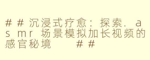 ##沉浸式疗愈：探索.asmr场景模拟加长视频的感官秘境

##