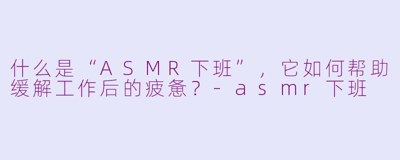 什么是“ASMR下班”，它如何帮助缓解工作后的疲惫？-asmr下班