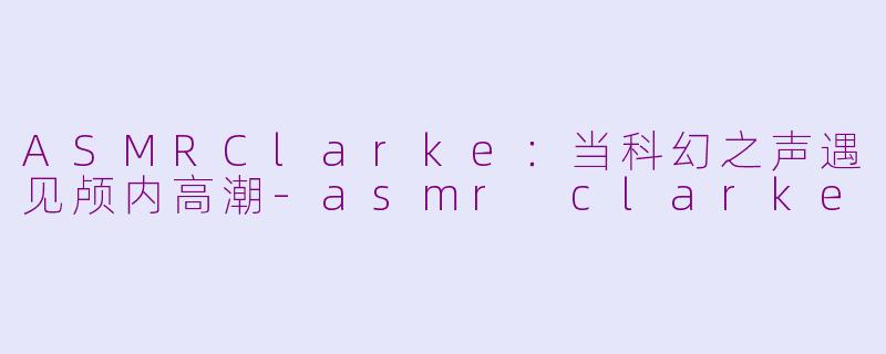 ASMRClarke：当科幻之声遇见颅内高潮-asmr clarke