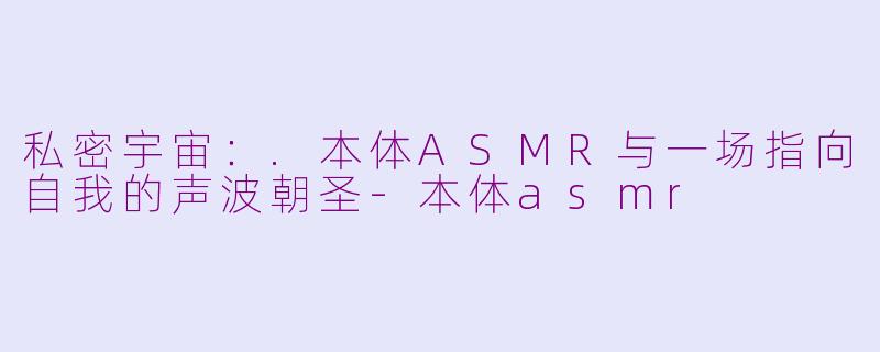 私密宇宙：.本体ASMR与一场指向自我的声波朝圣-本体asmr