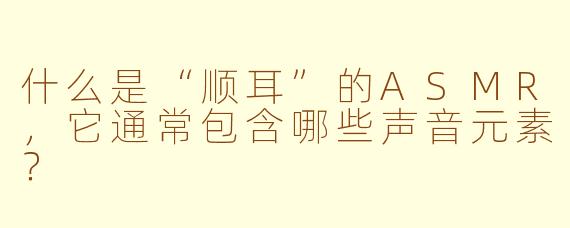 什么是“顺耳”的ASMR,它通常包含哪些声音元素?
