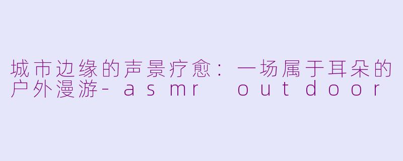 城市边缘的声景疗愈:一场属于耳朵的户外漫游-asmr outdoor