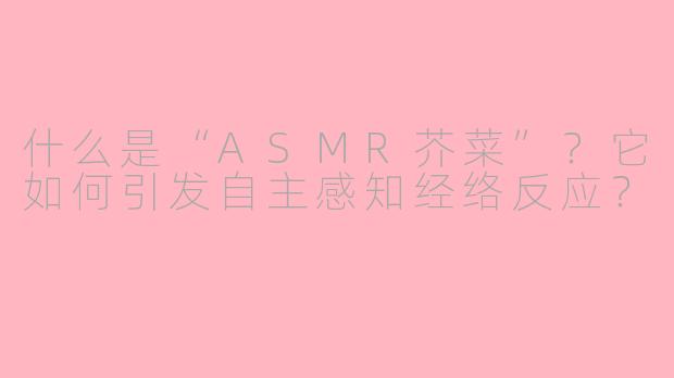 什么是“ASMR芥菜”？它如何引发自主感知经络反应？