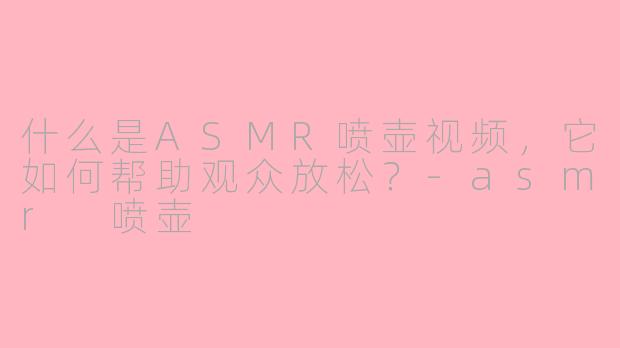 什么是ASMR喷壶视频，它如何帮助观众放松？-asmr 喷壶