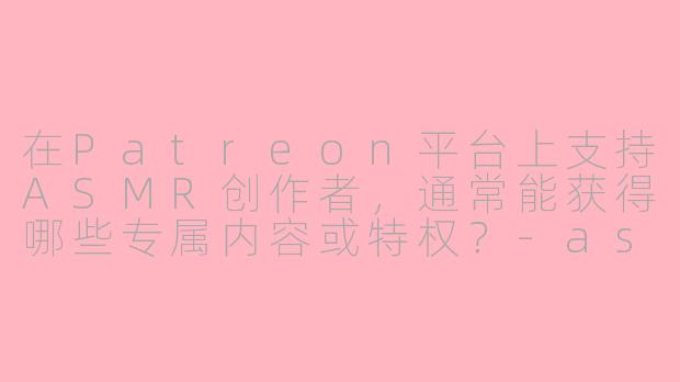 在Patreon平台上支持ASMR创作者，通常能获得哪些专属内容或特权？