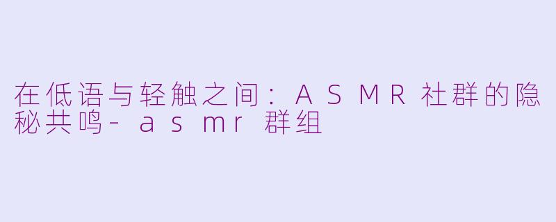 在低语与轻触之间:ASMR社群的隐秘共鸣-asmr群组