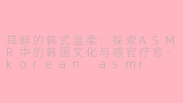 耳畔的韩式温柔：探索ASMR中的韩国文化与感官疗愈-korean asmr