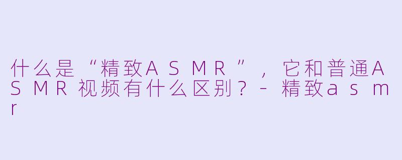 什么是“精致ASMR”，它和普通ASMR视频有什么区别？-精致asmr