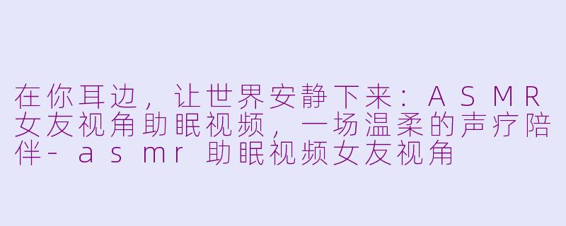 在你耳边,让世界安静下来:ASMR女友视角助眠视频,一场温柔的声疗陪伴-asmr助眠视频女友视角