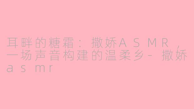 耳畔的糖霜：撒娇ASMR，一场声音构建的温柔乡-撒娇asmr