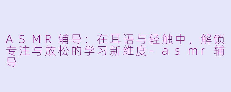 ASMR辅导:在耳语与轻触中,解锁专注与放松的学习新维度-asmr辅导
