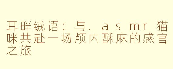 耳畔绒语：与.asmr猫咪共赴一场颅内酥麻的感官之旅