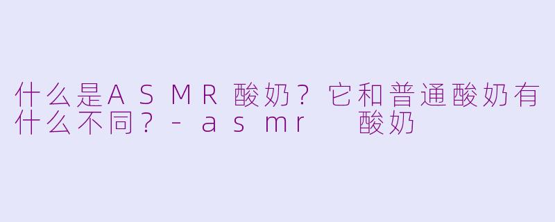 什么是ASMR酸奶？它和普通酸奶有什么不同？-asmr 酸奶