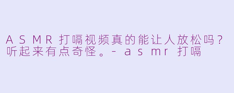 ASMR打嗝视频真的能让人放松吗？听起来有点奇怪。-asmr打嗝