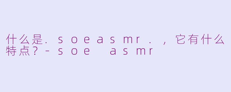 什么是.soeasmr.，它有什么特点？-soe asmr