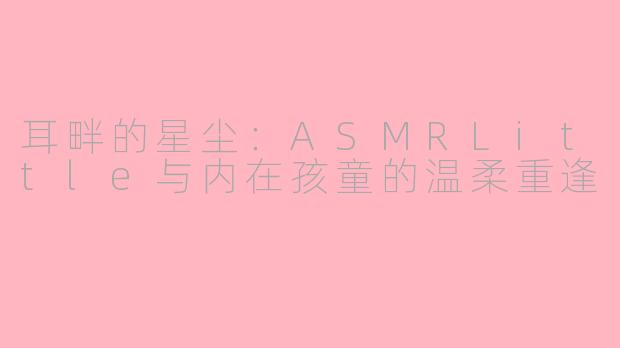 耳畔的星尘：ASMRLittle与内在孩童的温柔重逢