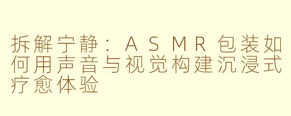 拆解宁静：ASMR包装如何用声音与视觉构建沉浸式疗愈体验