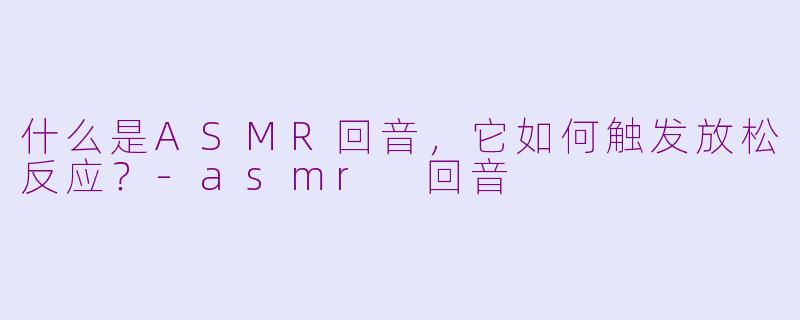 什么是ASMR回音，它如何触发放松反应？-asmr 回音