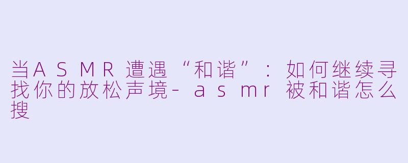 当ASMR遭遇“和谐”：如何继续寻找你的放松声境-asmr被和谐怎么搜
