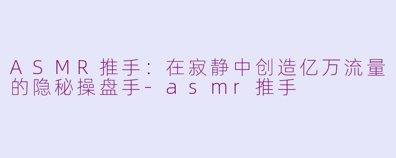 ASMR推手：在寂静中创造亿万流量的隐秘操盘手-asmr推手