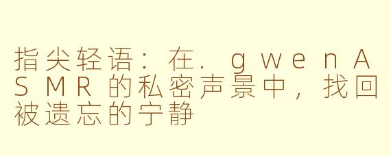 指尖轻语：在.gwenASMR的私密声景中，找回被遗忘的宁静