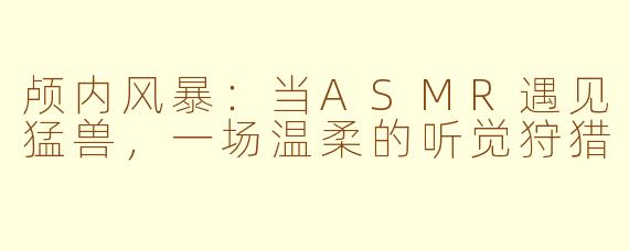 颅内风暴：当ASMR遇见猛兽，一场温柔的听觉狩猎