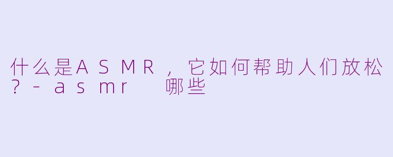 什么是ASMR，它如何帮助人们放松？-asmr 哪些