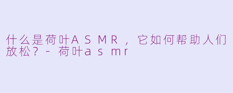 什么是荷叶ASMR，它如何帮助人们放松？-荷叶asmr