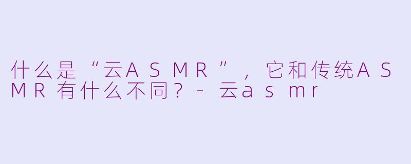 什么是“云ASMR”,它和传统ASMR有什么不同?-云asmr