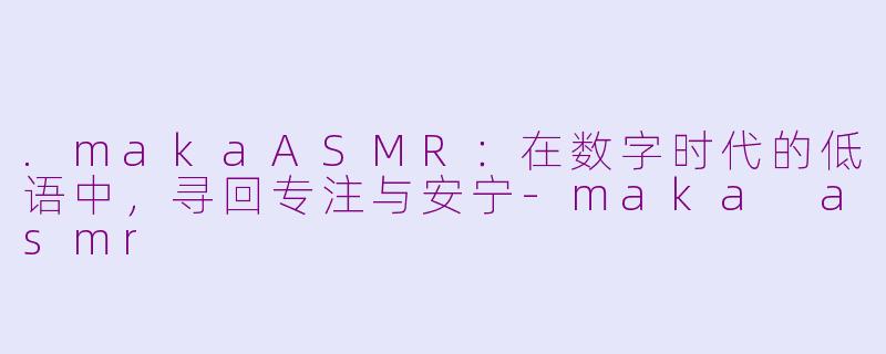 .makaASMR:在数字时代的低语中,寻回专注与安宁-maka asmr
