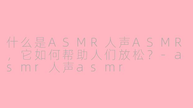 什么是ASMR人声ASMR,它如何帮助人们放松?-asmr人声asmr