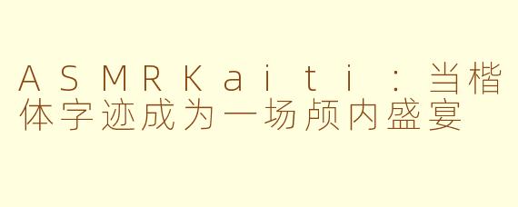 ASMRKaiti：当楷体字迹成为一场颅内盛宴