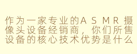 作为一家专业的ASMR摄像头设备经销商，你们所售设备的核心技术优势是什么，如何确保它们能满足ASMR创作者对高品质视听体验的极致需求？