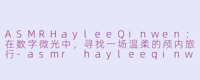 ASMRHayleeQinwen：在数字微光中，寻找一场温柔的颅内旅行-asmr hayleeqinwen