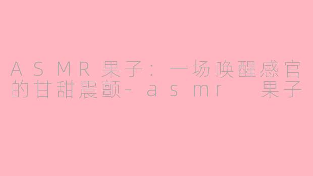 ASMR果子:一场唤醒感官的甘甜震颤-asmr 果子