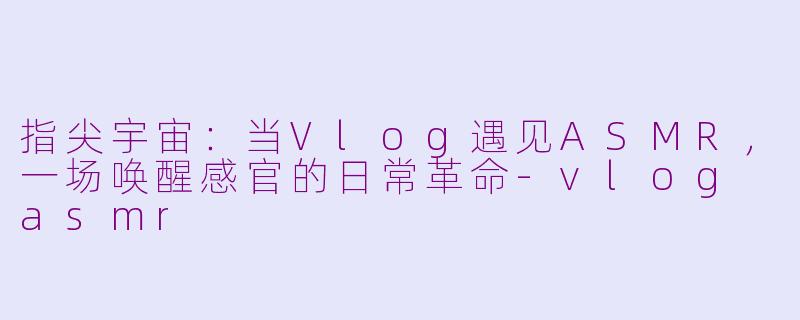 指尖宇宙：当Vlog遇见ASMR，一场唤醒感官的日常革命-vlog asmr