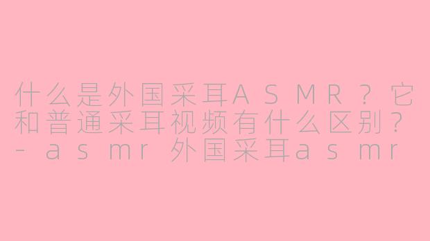 什么是外国采耳ASMR？它和普通采耳视频有什么区别？-asmr外国采耳asmr