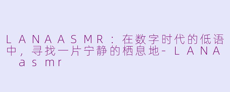 LANAASMR:在数字时代的低语中,寻找一片宁静的栖息地-LANA asmr