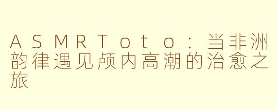 ASMRToto：当非洲韵律遇见颅内高潮的治愈之旅