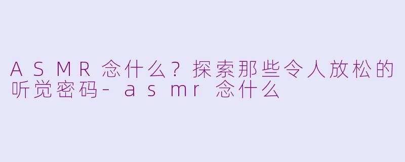 ASMR念什么？探索那些令人放松的听觉密码-asmr念什么