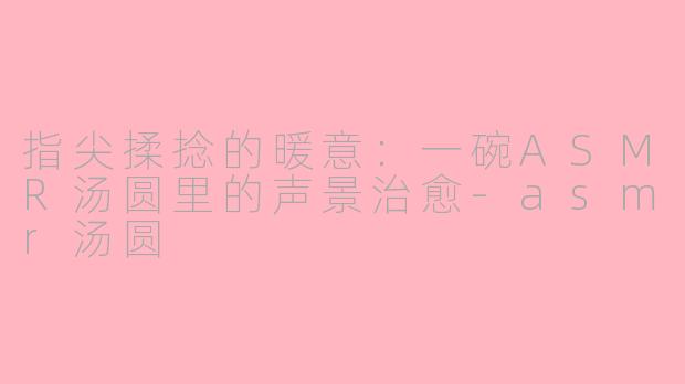 指尖揉捻的暖意：一碗ASMR汤圆里的声景治愈-asmr汤圆