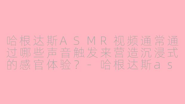 哈根达斯ASMR视频通常通过哪些声音触发来营造沉浸式的感官体验？-哈根达斯asmr