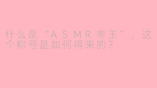 什么是“ASMR帝王”,这个称号是如何得来的?