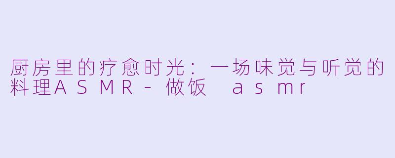 厨房里的疗愈时光：一场味觉与听觉的料理ASMR-做饭 asmr