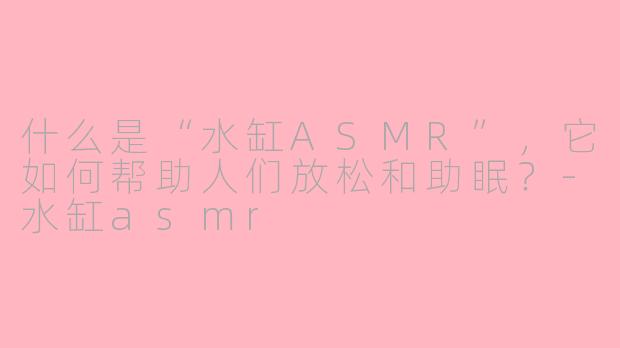 什么是“水缸ASMR”,它如何帮助人们放松和助眠?-水缸asmr