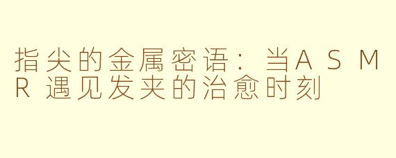 指尖的金属密语:当ASMR遇见发夹的治愈时刻