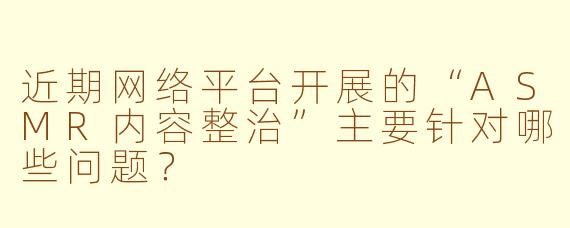 近期网络平台开展的“ASMR内容整治”主要针对哪些问题？