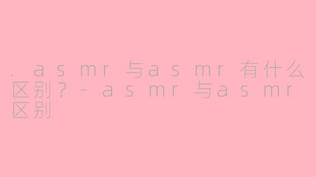 .asmr与asmr有什么区别?-asmr与asmr区别